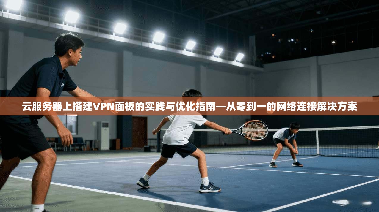 云服务器上搭建VPN面板的实践与优化指南—从零到一的网络连接解决方案