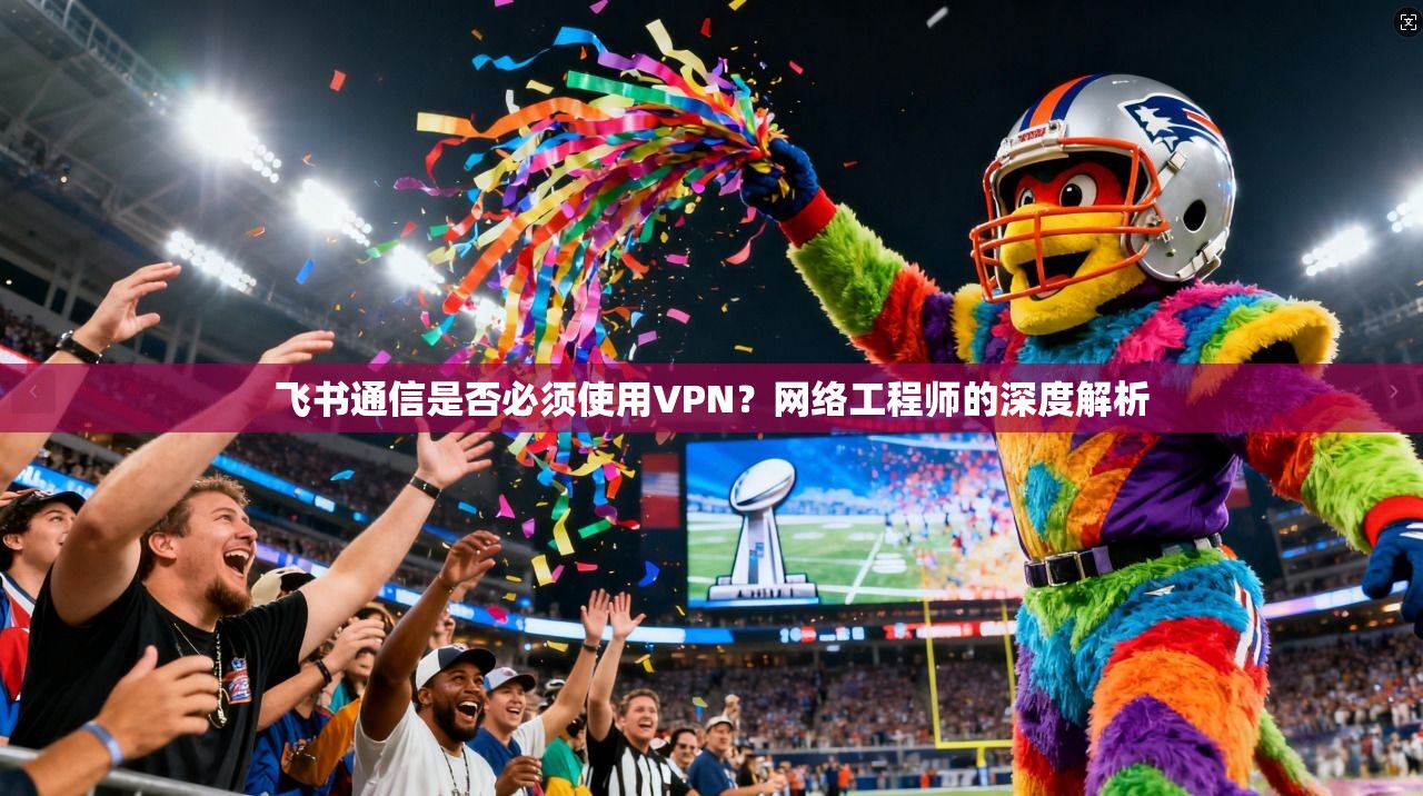 飞书通信是否必须使用VPN？网络工程师的深度解析