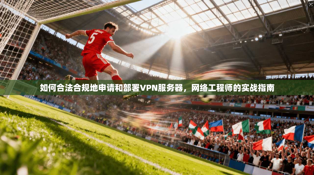 如何合法合规地申请和部署VPN服务器，网络工程师的实战指南