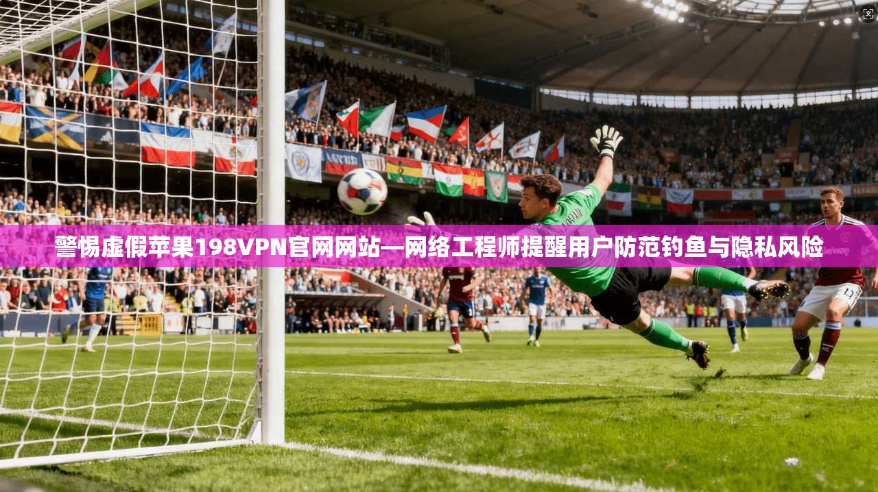 警惕虚假苹果198VPN官网网站—网络工程师提醒用户防范钓鱼与隐私风险