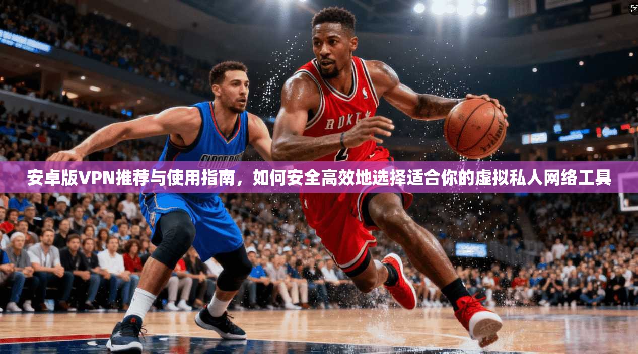 安卓版VPN推荐与使用指南，如何安全高效地选择适合你的虚拟私人网络工具