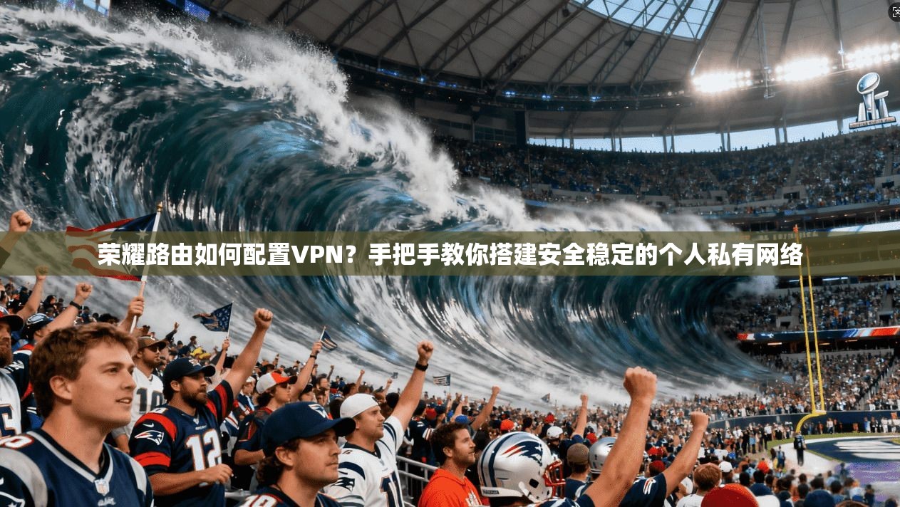 荣耀路由如何配置VPN？手把手教你搭建安全稳定的个人私有网络