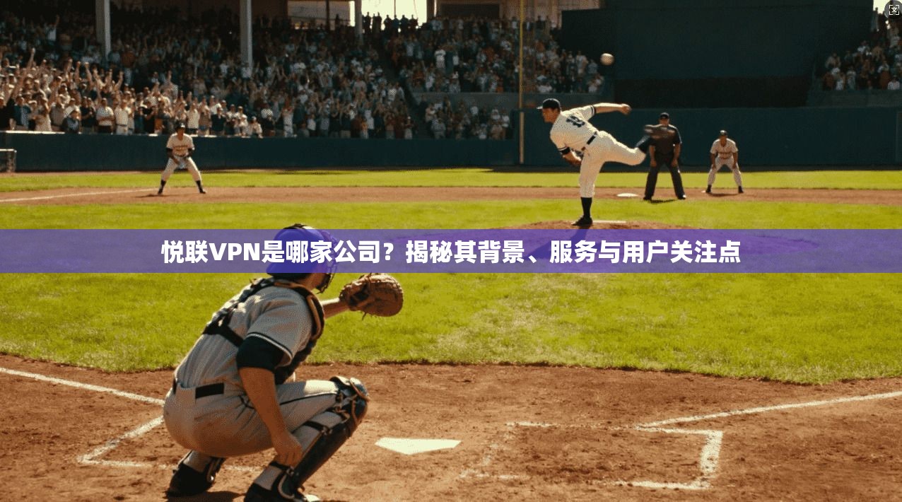 悦联VPN是哪家公司？揭秘其背景、服务与用户关注点