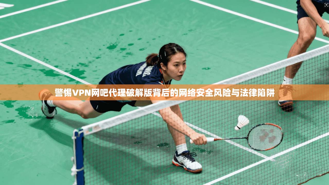 警惕VPN网吧代理破解版背后的网络安全风险与法律陷阱