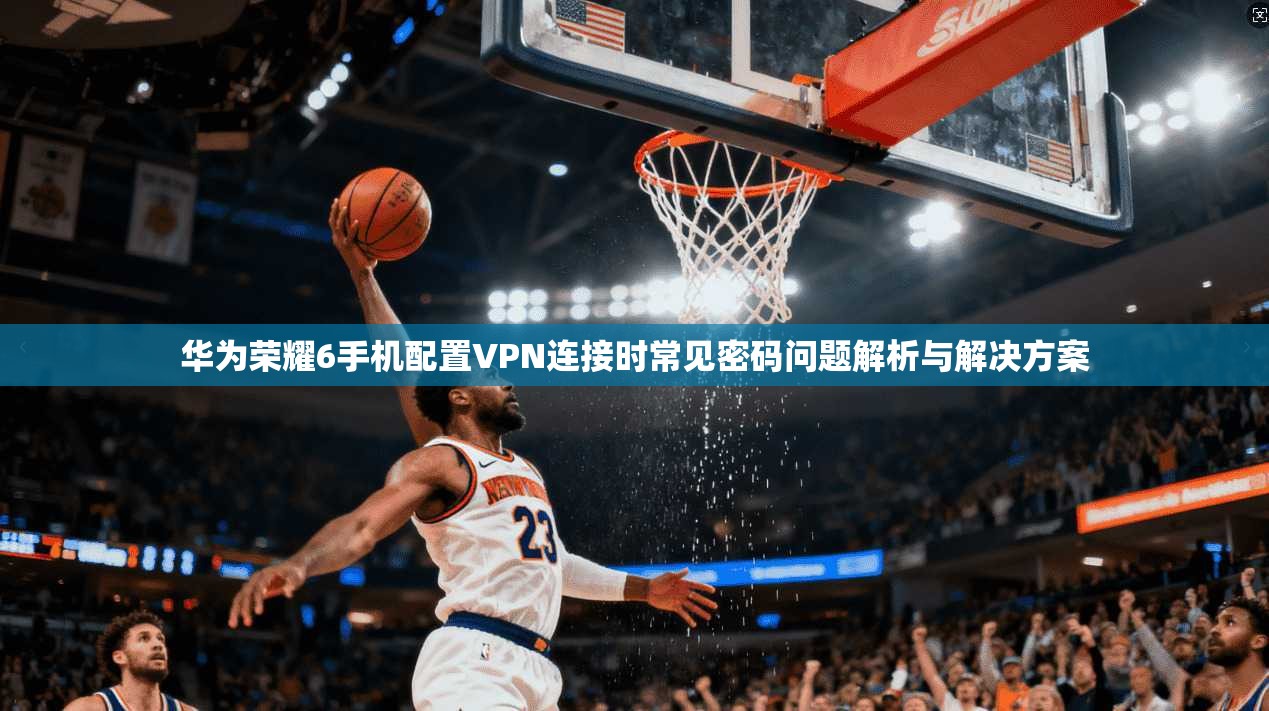 华为荣耀6手机配置VPN连接时常见密码问题解析与解决方案