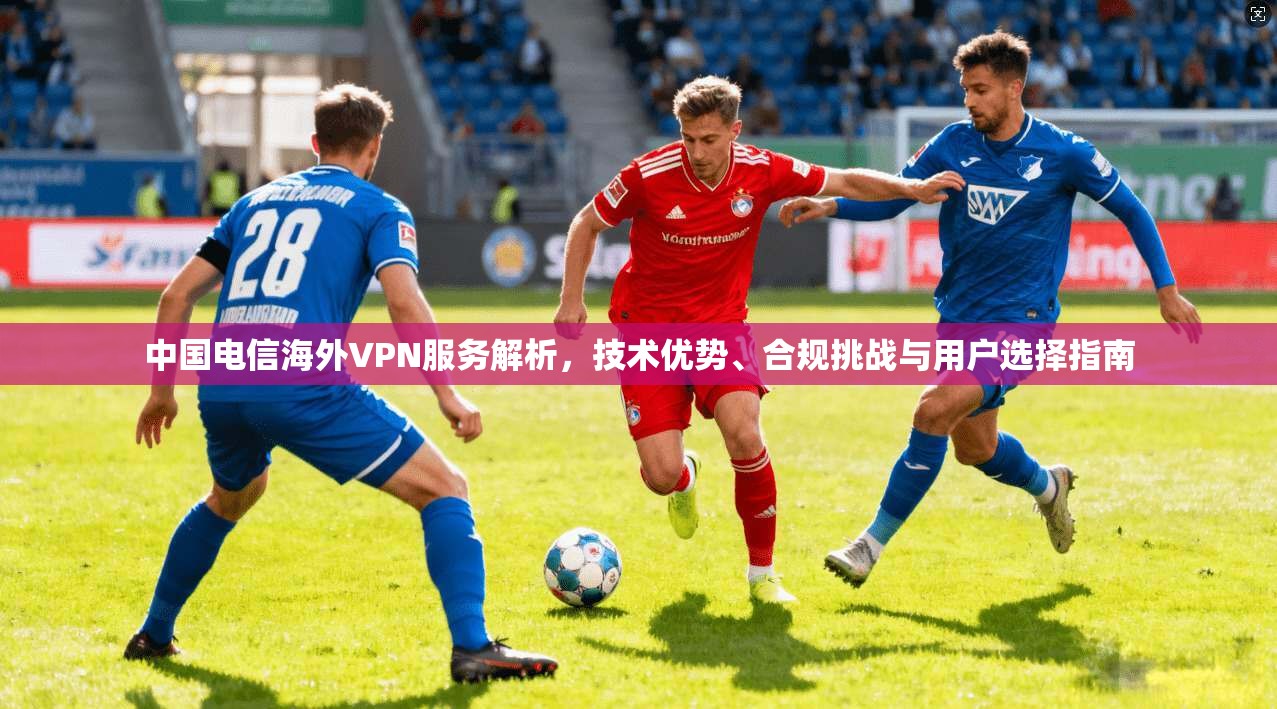 中国电信海外VPN服务解析，技术优势、合规挑战与用户选择指南