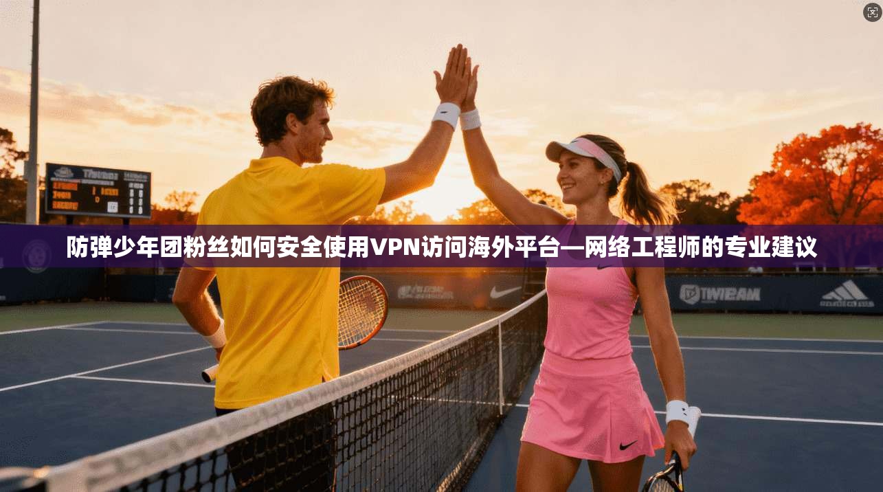 防弹少年团粉丝如何安全使用VPN访问海外平台—网络工程师的专业建议