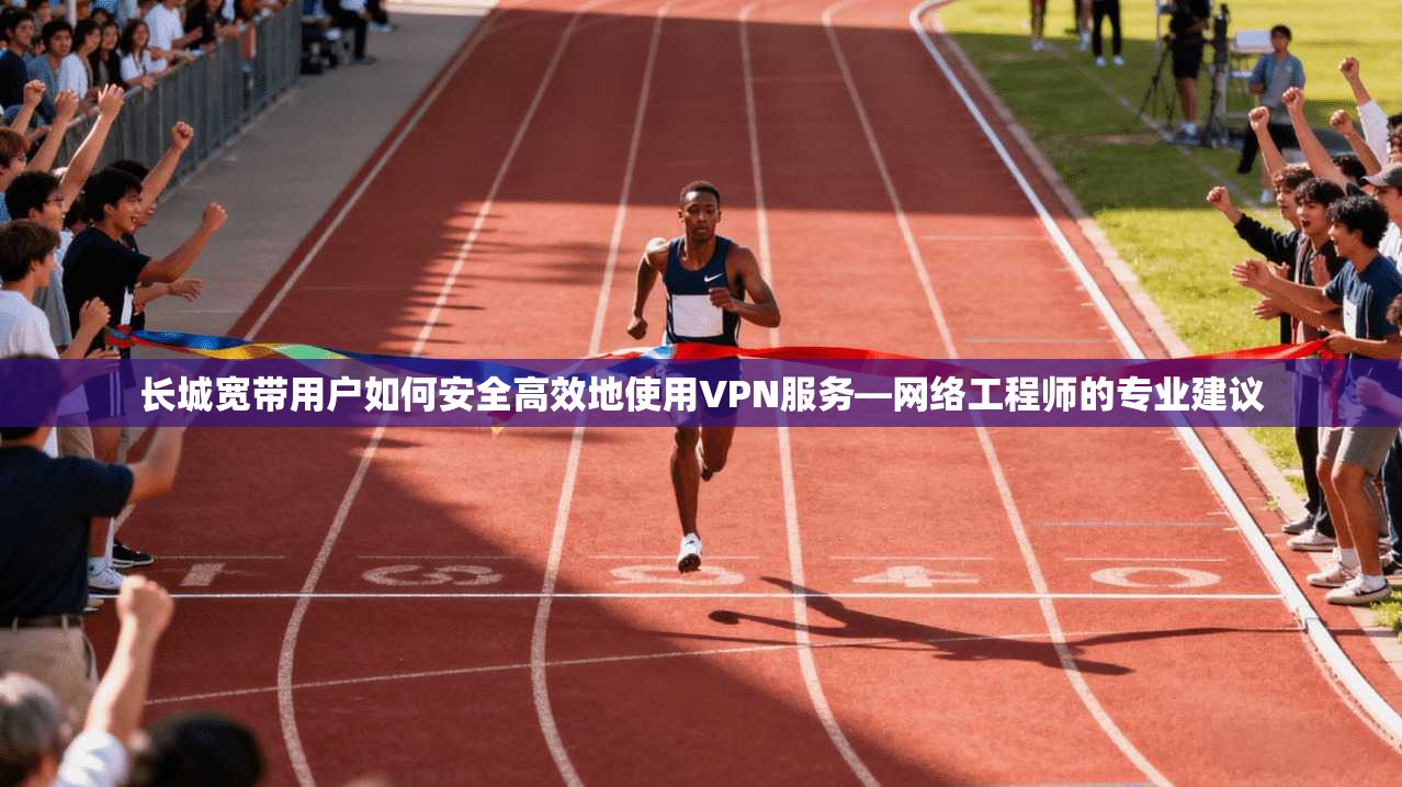 长城宽带用户如何安全高效地使用VPN服务—网络工程师的专业建议