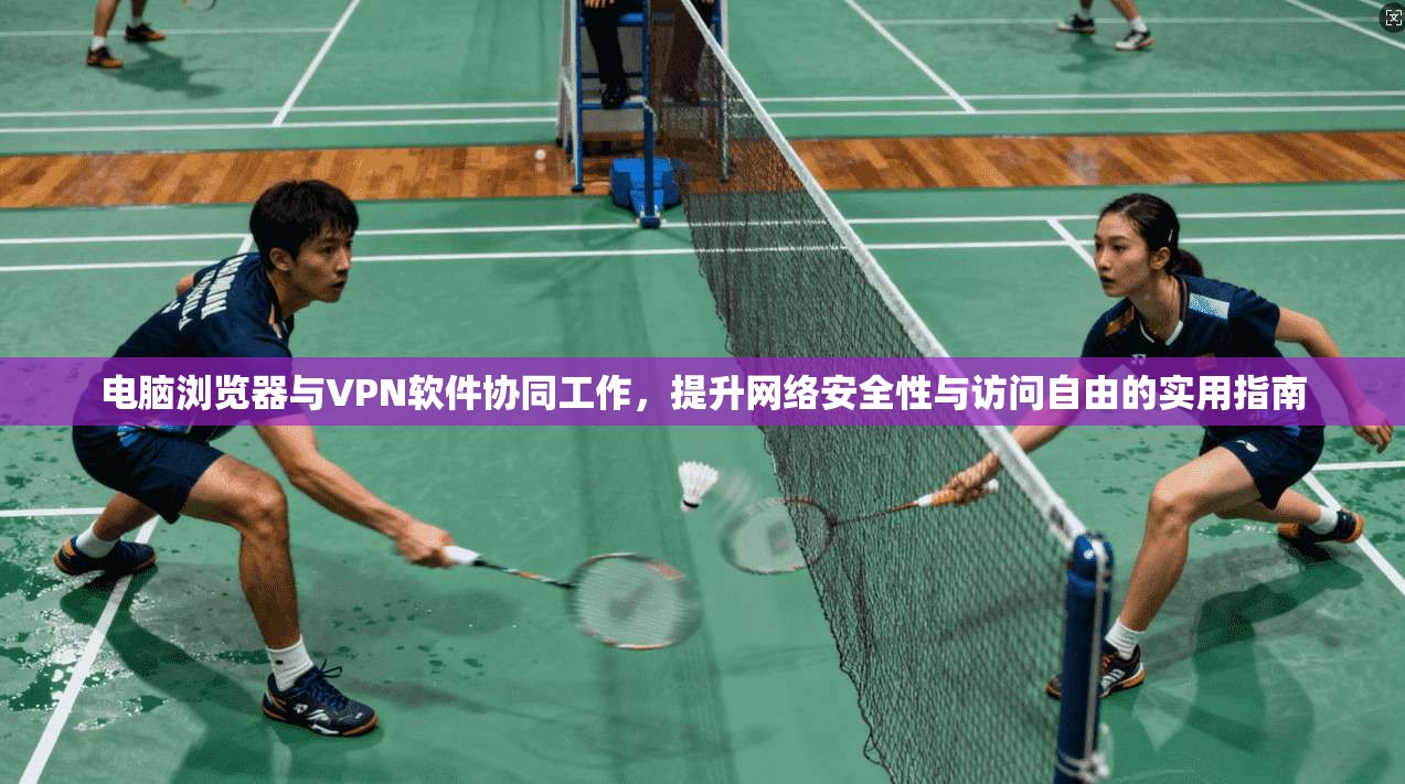 电脑浏览器与VPN软件协同工作，提升网络安全性与访问自由的实用指南