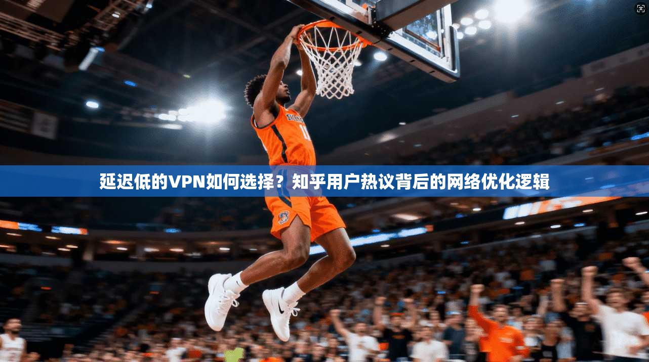 延迟低的VPN如何选择？知乎用户热议背后的网络优化逻辑