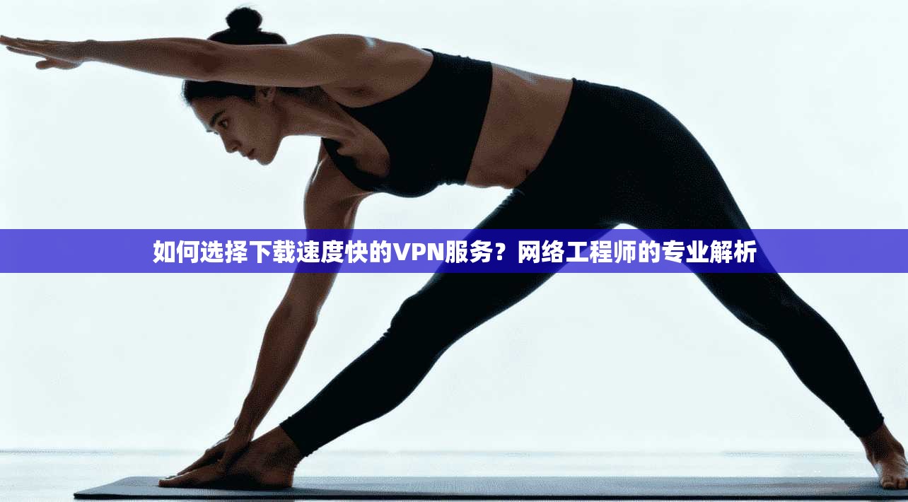 如何选择下载速度快的VPN服务？网络工程师的专业解析