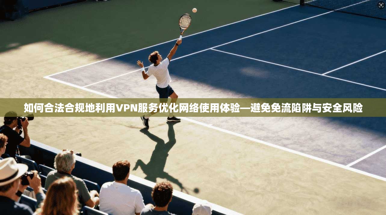 如何合法合规地利用VPN服务优化网络使用体验—避免免流陷阱与安全风险