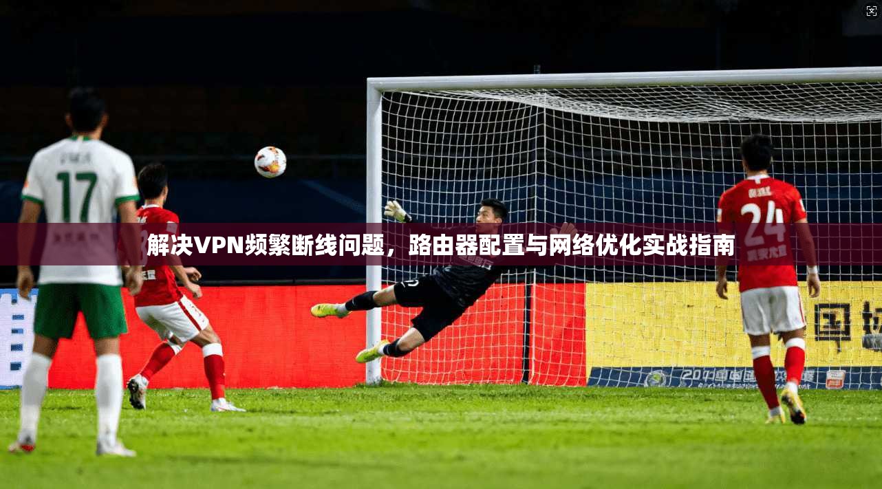 解决VPN频繁断线问题，路由器配置与网络优化实战指南