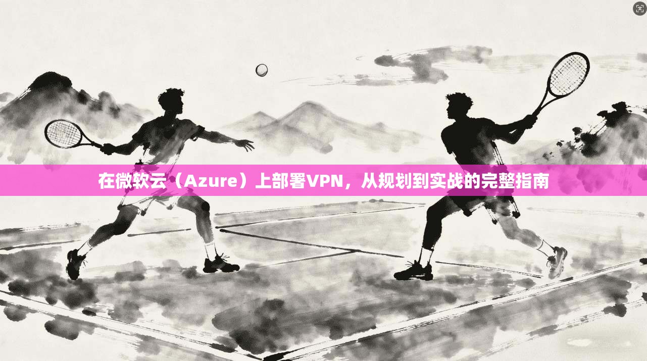 在微软云（Azure）上部署VPN，从规划到实战的完整指南