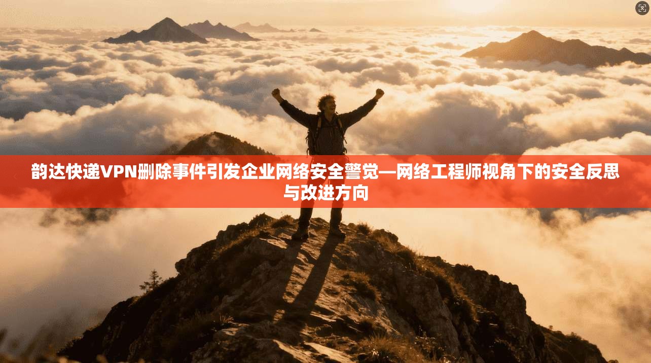 韵达快递VPN删除事件引发企业网络安全警觉—网络工程师视角下的安全反思与改进方向