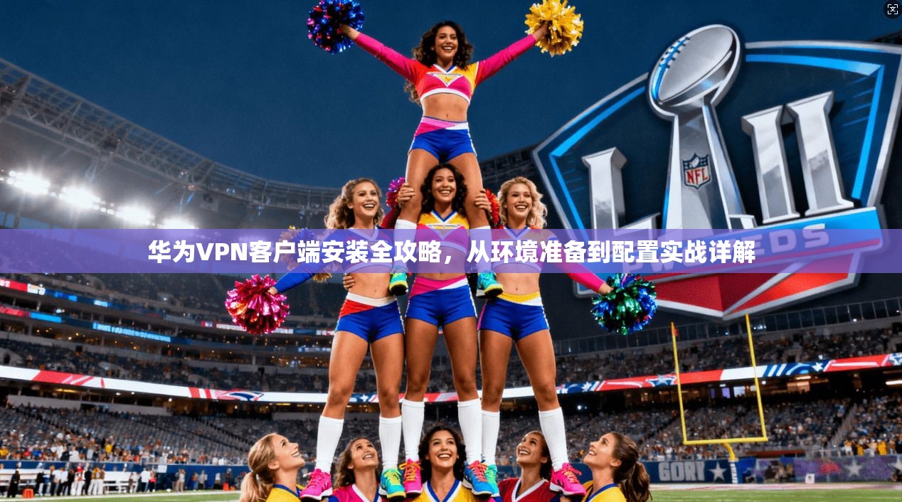 华为VPN客户端安装全攻略，从环境准备到配置实战详解
