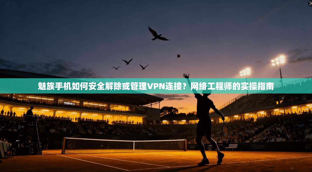 魅族手机如何安全解除或管理VPN连接？网络工程师的实操指南