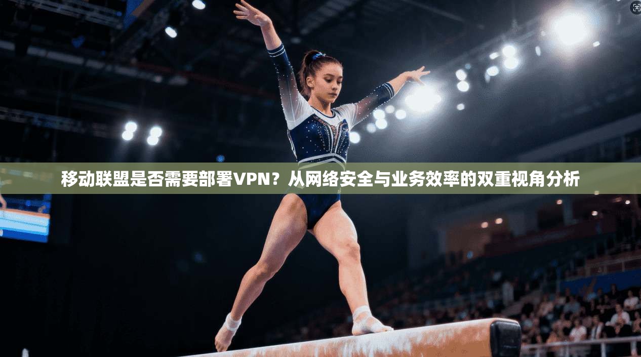 移动联盟是否需要部署VPN？从网络安全与业务效率的双重视角分析