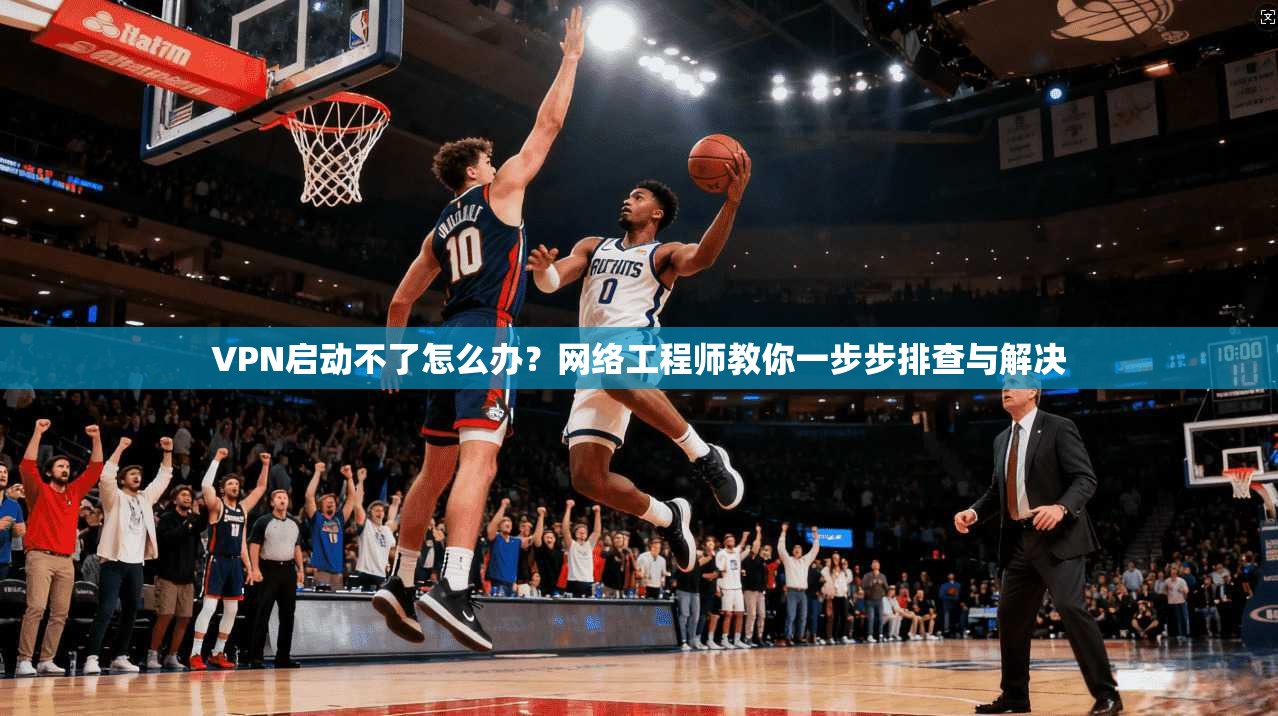 VPN启动不了怎么办？网络工程师教你一步步排查与解决