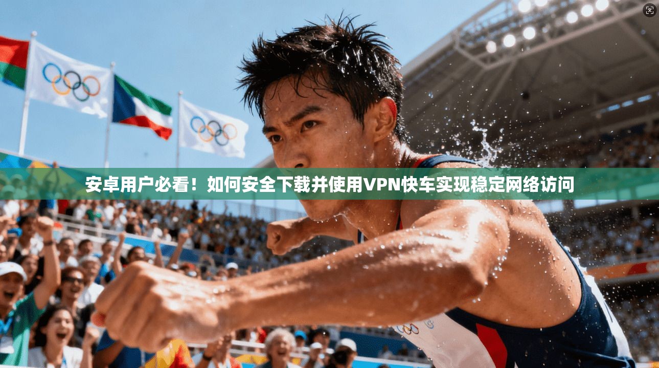 安卓用户必看！如何安全下载并使用VPN快车实现稳定网络访问