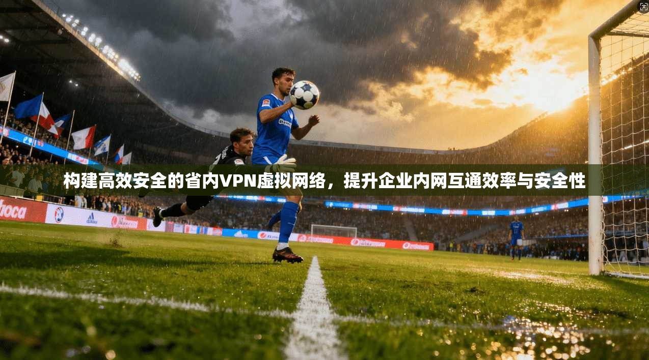构建高效安全的省内VPN虚拟网络，提升企业内网互通效率与安全性