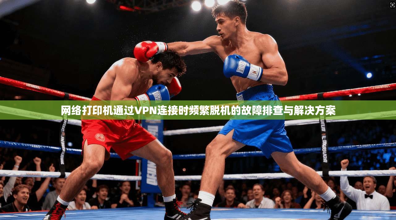 网络打印机通过VPN连接时频繁脱机的故障排查与解决方案