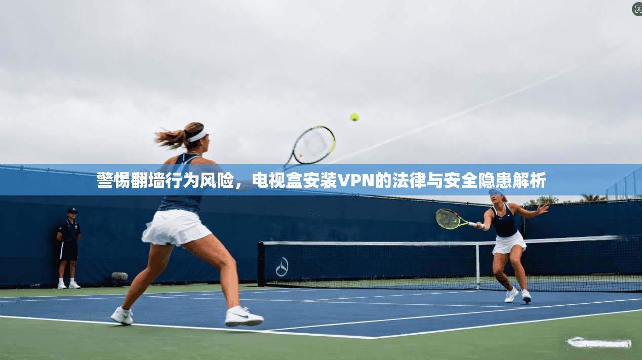 警惕翻墙行为风险，电视盒安装VPN的法律与安全隐患解析