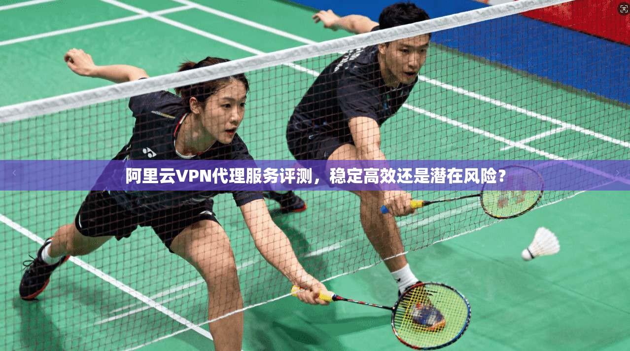阿里云VPN代理服务评测，稳定高效还是潜在风险？