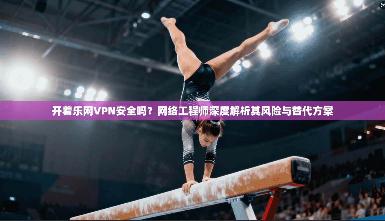 开着乐网VPN安全吗？网络工程师深度解析其风险与替代方案