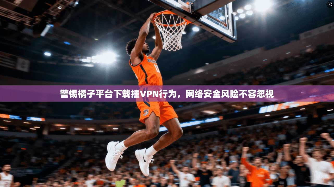 警惕橘子平台下载挂VPN行为，网络安全风险不容忽视