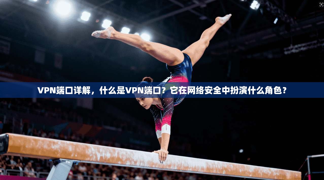 VPN端口详解，什么是VPN端口？它在网络安全中扮演什么角色？