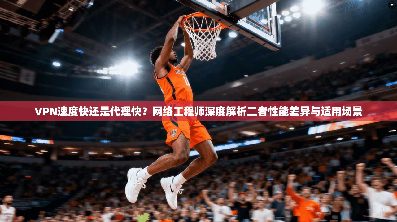 VPN速度快还是代理快？网络工程师深度解析二者性能差异与适用场景