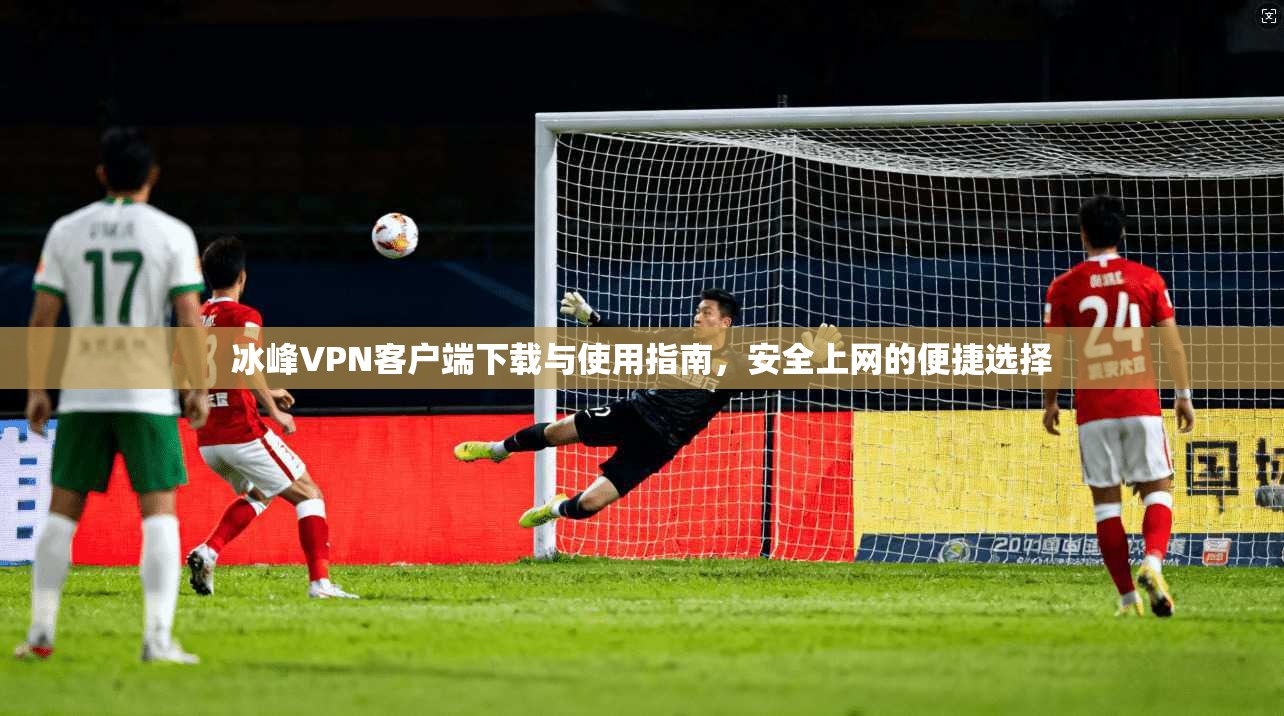 冰峰VPN客户端下载与使用指南，安全上网的便捷选择