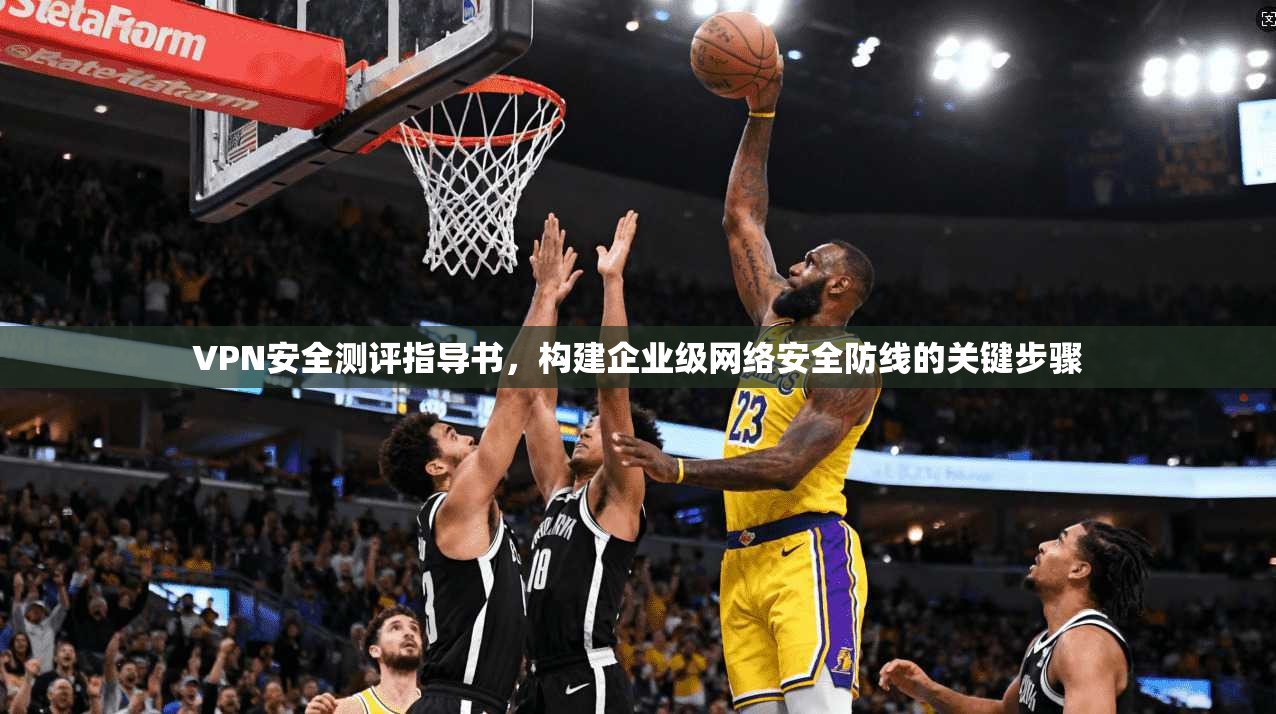 VPN安全测评指导书，构建企业级网络安全防线的关键步骤