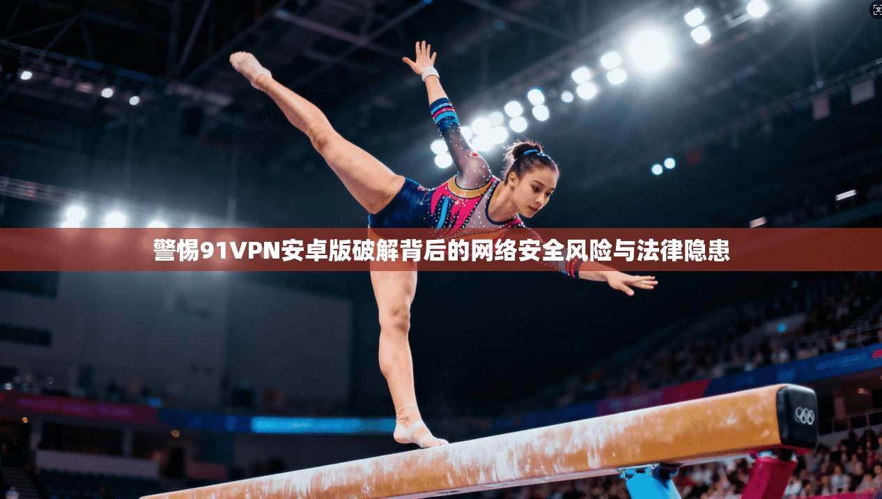 警惕91VPN安卓版破解背后的网络安全风险与法律隐患