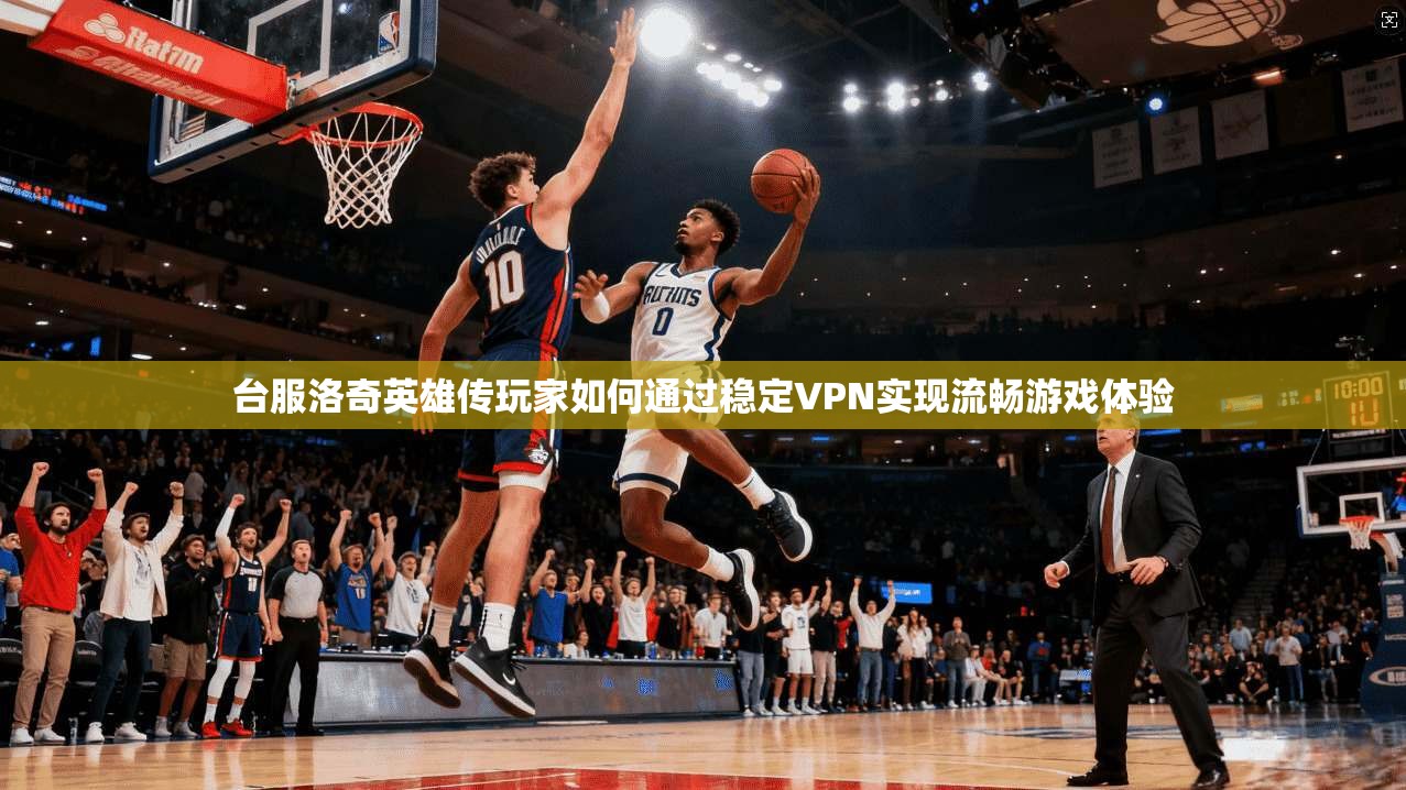 台服洛奇英雄传玩家如何通过稳定VPN实现流畅游戏体验