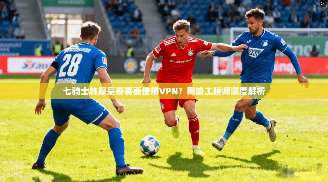 七骑士韩服是否需要使用VPN？网络工程师深度解析