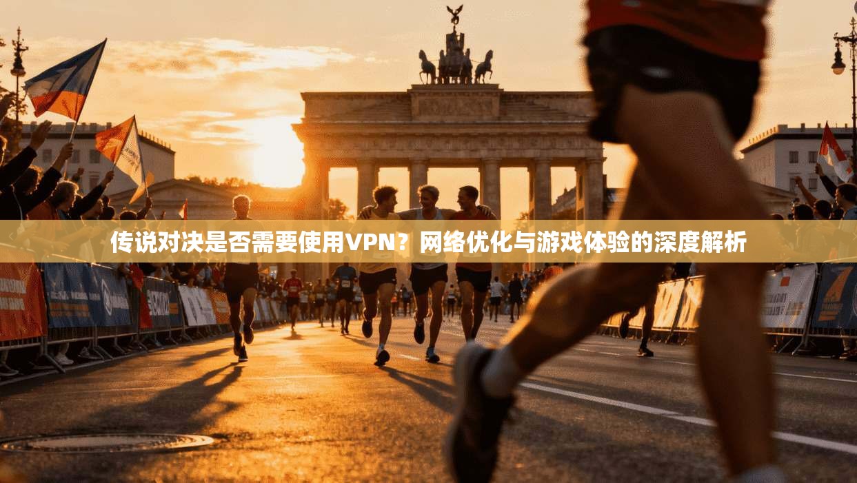 传说对决是否需要使用VPN？网络优化与游戏体验的深度解析