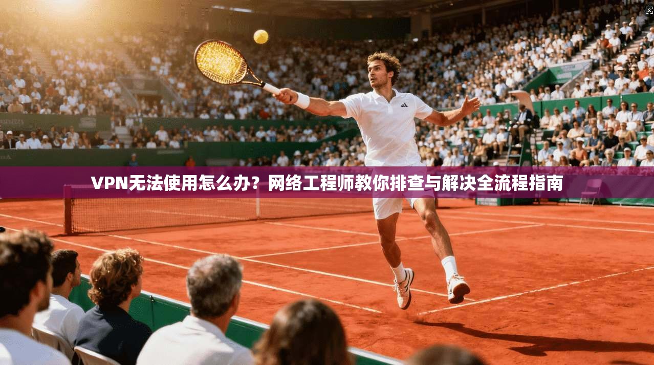 VPN无法使用怎么办？网络工程师教你排查与解决全流程指南