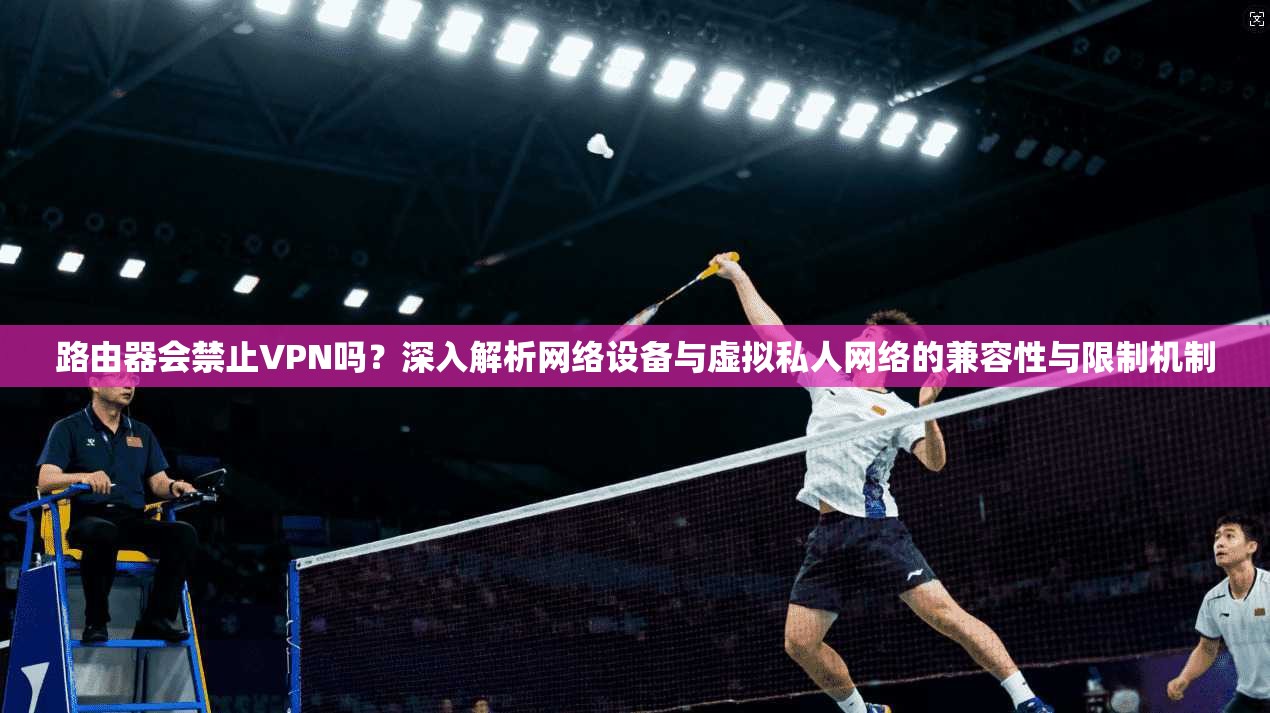 路由器会禁止VPN吗？深入解析网络设备与虚拟私人网络的兼容性与限制机制
