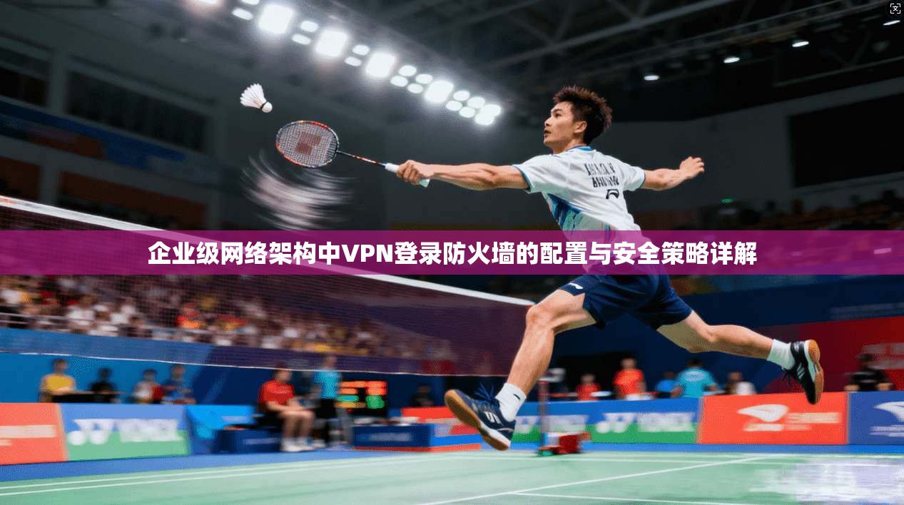 企业级网络架构中VPN登录防火墙的配置与安全策略详解