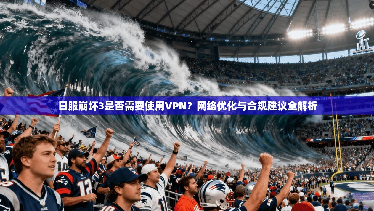 日服崩坏3是否需要使用VPN？网络优化与合规建议全解析
