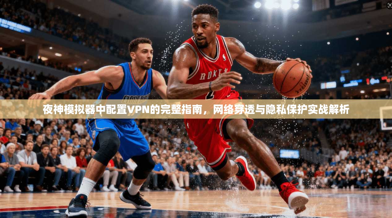 夜神模拟器中配置VPN的完整指南，网络穿透与隐私保护实战解析