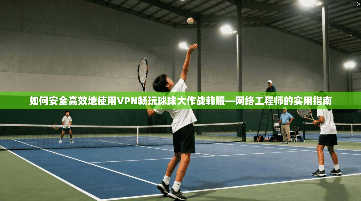 如何安全高效地使用VPN畅玩球球大作战韩服—网络工程师的实用指南