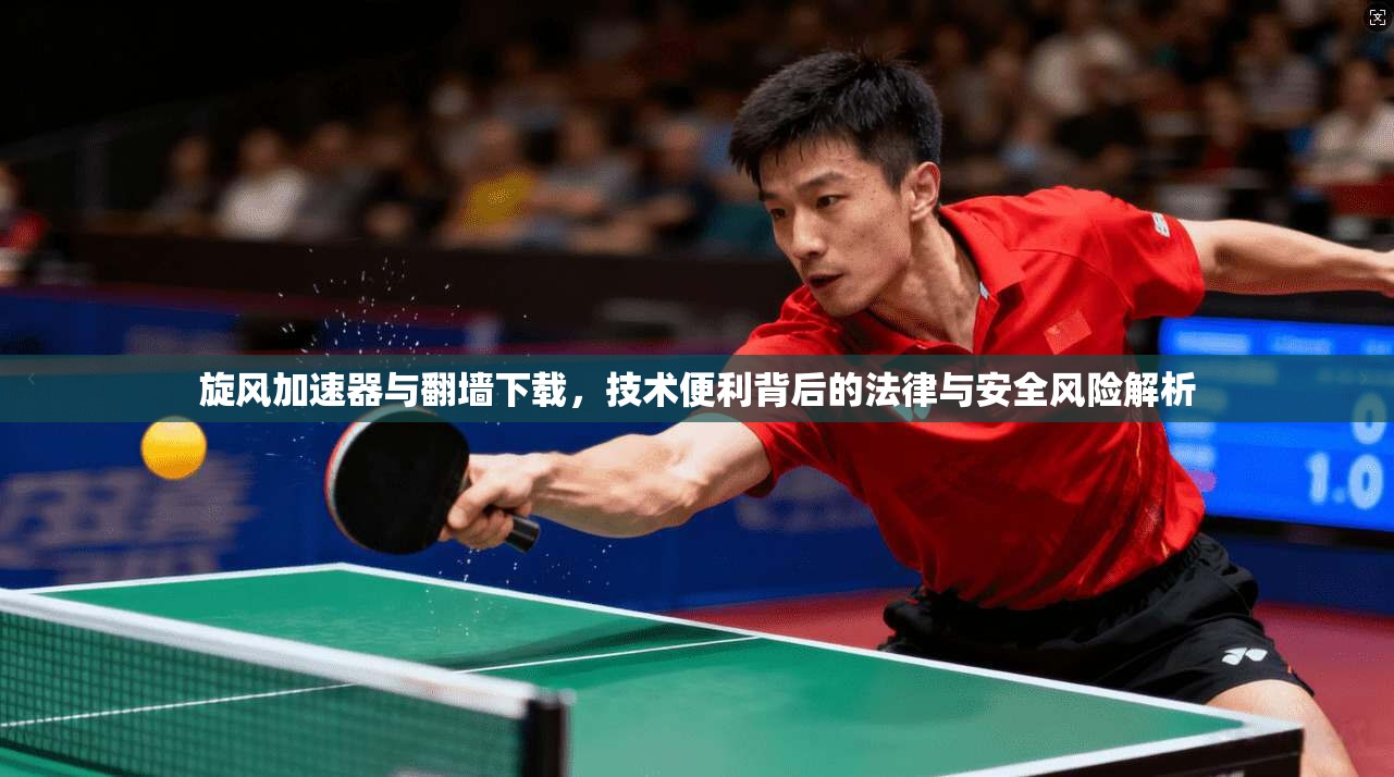 旋风加速器与翻墙下载，技术便利背后的法律与安全风险解析