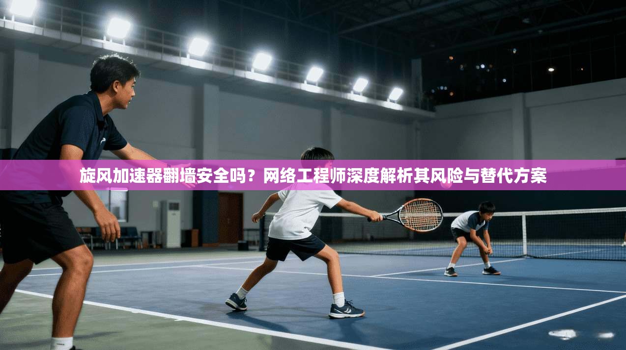 旋风加速器翻墙安全吗？网络工程师深度解析其风险与替代方案