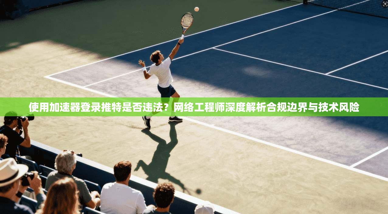 使用加速器登录推特是否违法？网络工程师深度解析合规边界与技术风险