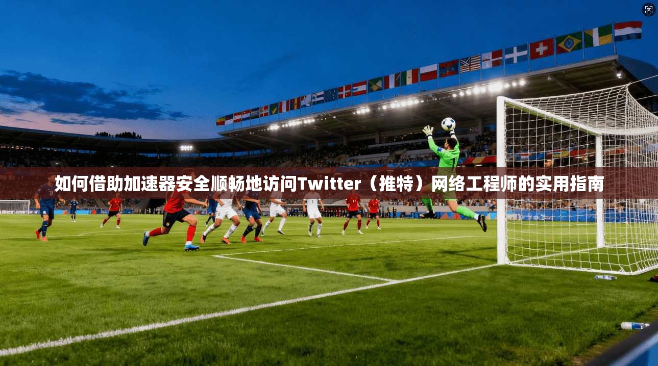 如何借助加速器安全顺畅地访问Twitter（推特）网络工程师的实用指南
