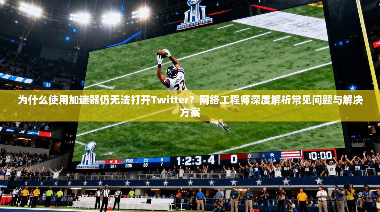 为什么使用加速器仍无法打开Twitter？网络工程师深度解析常见问题与解决方案