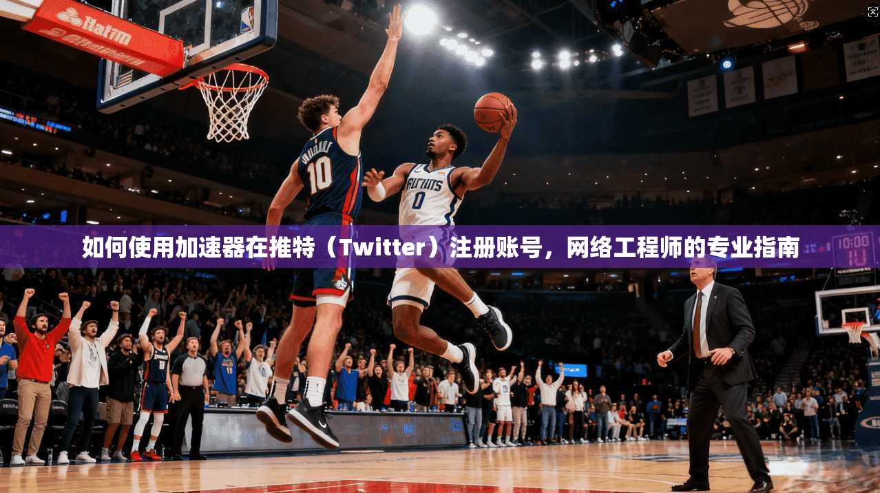 如何使用加速器在推特（Twitter）注册账号，网络工程师的专业指南